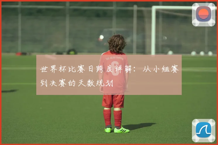 世界杯比赛日跨度详解：从小组赛到决赛的天数规划