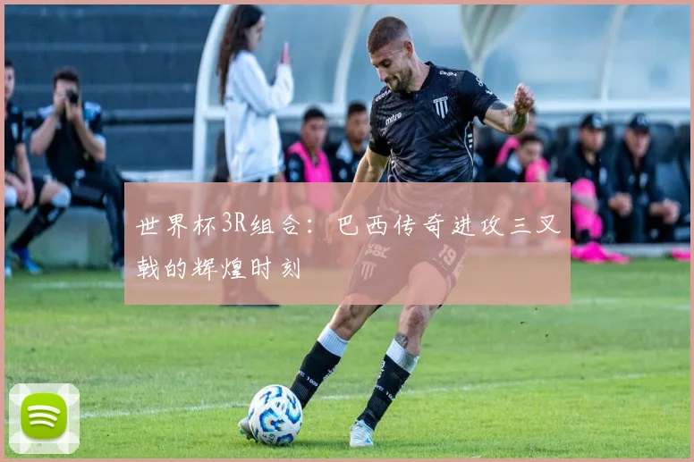 世界杯3R组合：巴西传奇进攻三叉戟的辉煌时刻