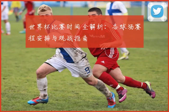 世界杯比赛时间全解析：各球场赛程安排与观战指南