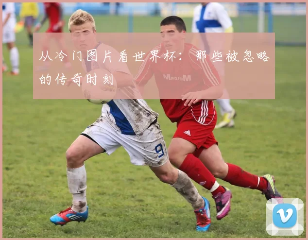 从冷门图片看世界杯：那些被忽略的传奇时刻