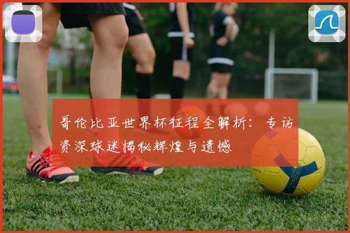 哥伦比亚世界杯征程全解析：专访资深球迷揭秘辉煌与遗憾