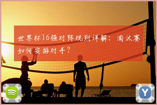 世界杯16强对阵规则详解：淘汰赛如何安排对手？