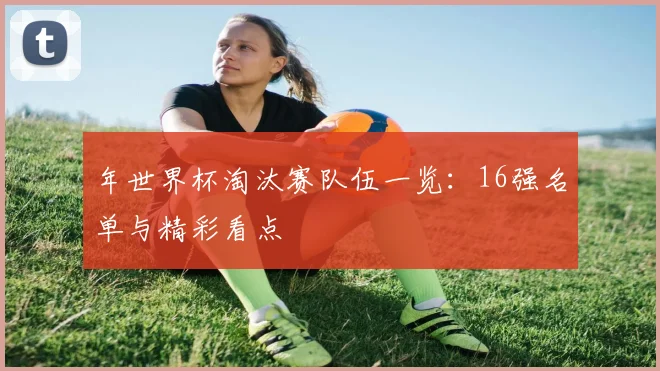 年世界杯淘汰赛队伍一览:16强名单与精彩看点