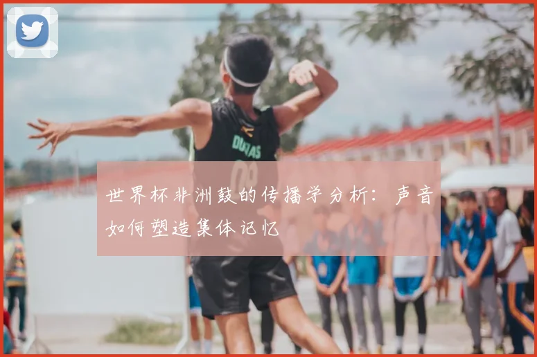 世界杯非洲鼓的传播学分析：声音如何塑造集体记忆