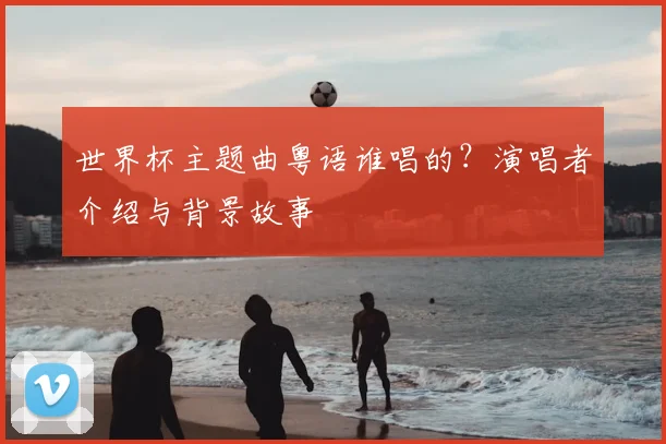 世界杯主题曲粤语谁唱的？演唱者介绍与背景故事