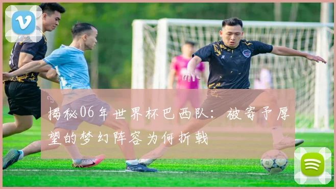揭秘06年世界杯巴西队:被寄予厚望的梦幻阵容为何折戟