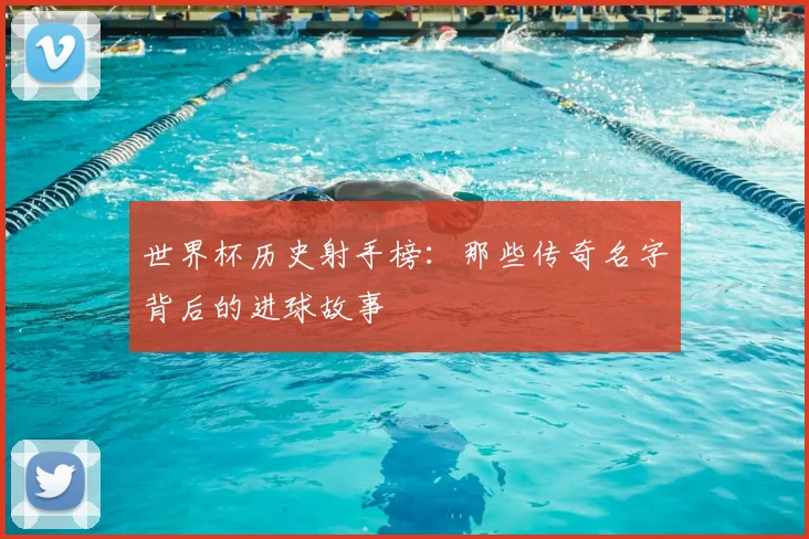 世界杯历史射手榜:那些传奇名字背后的进球故事