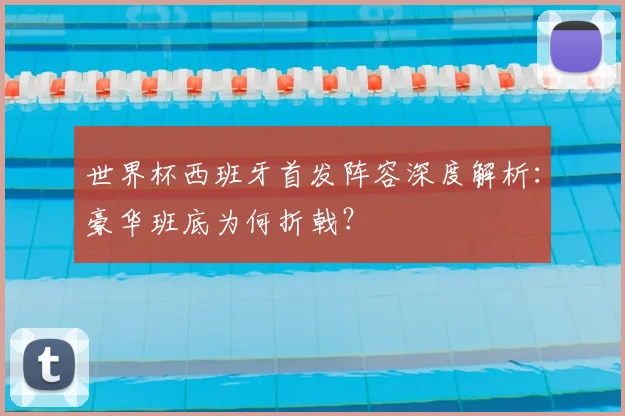 世界杯西班牙首发阵容深度解析：豪华班底为何折戟？