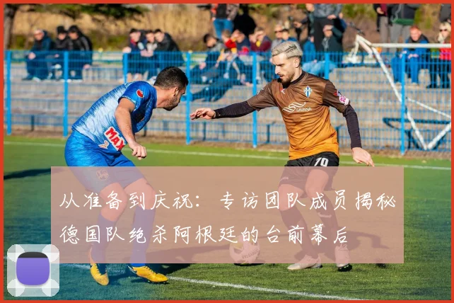 从准备到庆祝：专访团队成员揭秘德国队绝杀阿根廷的台前幕后