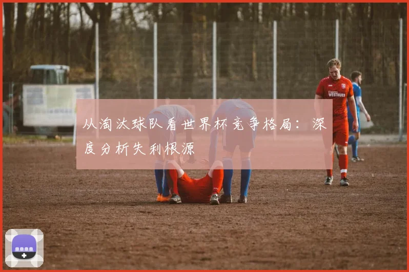 从淘汰球队看世界杯竞争格局：深度分析失利根源
