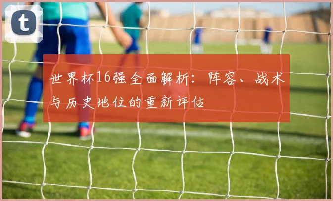 世界杯16强全面解析:阵容、战术与历史地位的重新评估