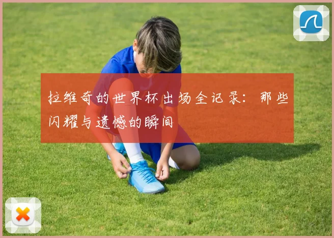 拉维奇的世界杯出场全记录：那些闪耀与遗憾的瞬间