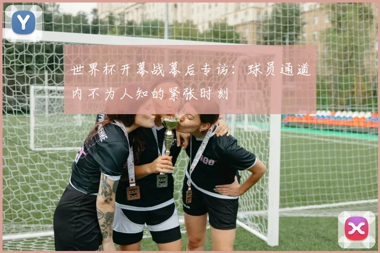 世界杯开幕战幕后专访:球员通道内不为人知的紧张时刻