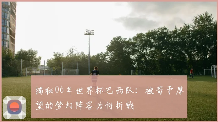 揭秘06年世界杯巴西队:被寄予厚望的梦幻阵容为何折戟