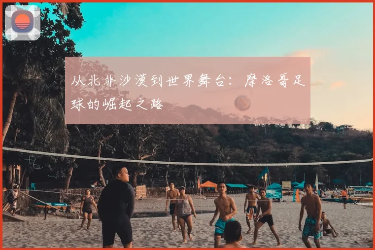 从北非沙漠到世界舞台：摩洛哥足球的崛起之路